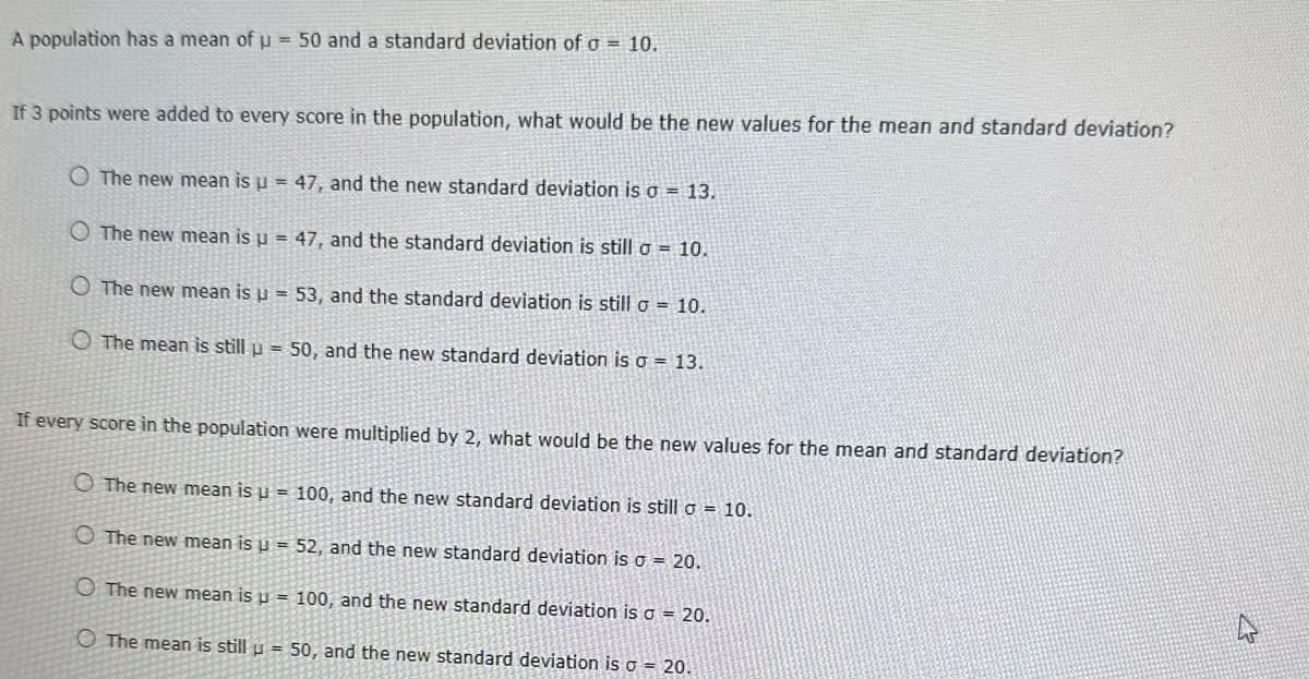 A population has a mean of u = 50 and a standard deviation of a = 10.
If 3 points were added to every score in the population, what would be the new values for the mean and standard deviation?
O The new mean is u = 47, and the new standard deviation is a = 13.
The new mean is u = 47, and the standard deviation is still a = 10.
O The new mean is u = 53, and the standard deviation is still o = 10.
O The mean is still u = 50, and the new standard deviation is a = 13.
If every score in the population were multiplied by 2, what would be the new values for the mean and standard deviation?
The new mean is µ = 100, and the new standard deviation is still a = 10.
The new mean is u = 52, and the new standard deviation is o = 20.
The new mean is u = 100, and the new standard deviation is a = 20.
The mean is still u = 50, and the new standard deviation is o = 20.