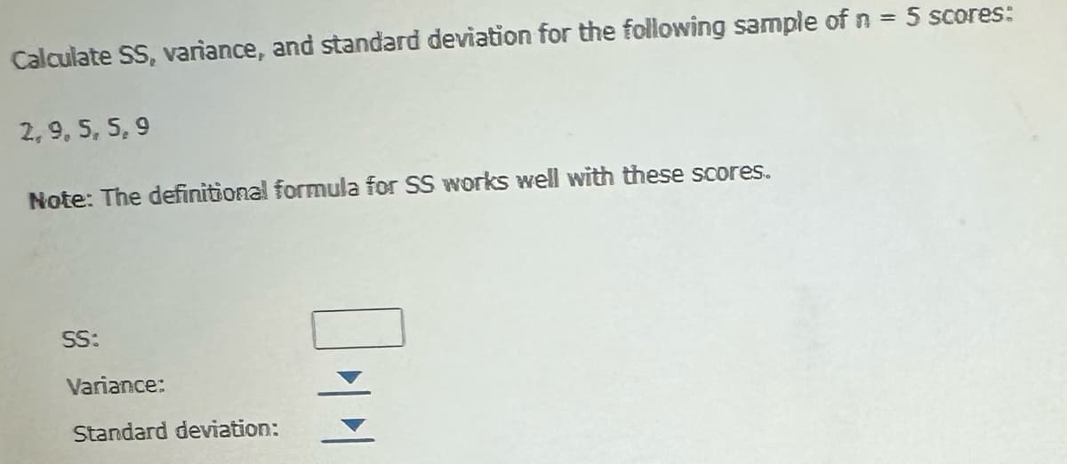 Calculate SS, variance, and standard deviation for the following sample of n = 5 scores:
2, 9, 5, 5, 9
Note: The definitional formula for SS works well with these scores.
SS:
Variance:
Standard deviation:
044