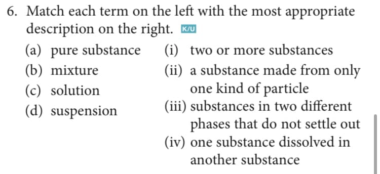 6. Match each term on the left with the most appropriate
description on the right. Ku
(a) pure substance
(b) mixture
(i) two or more substances
(ii) a substance made from only
one kind of particle
(iii) substances in two different
phases that do not settle out
(iv) one substance dissolved in
(c) solution
(d) suspension
another substance
