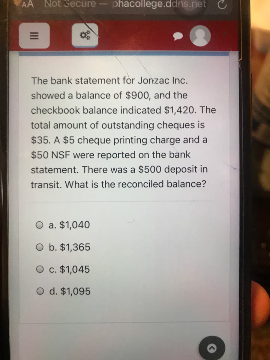 AA Not Secure
phacollege.ddns.net C
The bank statement for Jonzac Inc.
showed a balance of $900, and the
checkbook balance indicated $1,420. The
total amount of outstanding cheques is
$35. A $5 cheque printing charge and a
$50 NSF were reported on the bank
statement. There was a $500 deposit in
transit. What is the reconciled balance?
a. $1,040
O b. $1,365
O c. $1,045
O d. $1,095
II
