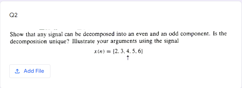 Q2
Show that any signal can be decomposed into an even and an odd component. Is the
decomposition unique? Illustrate your arguments using the signal
x{n) = {2. 3, 4. 5. 6}
1 Add File
