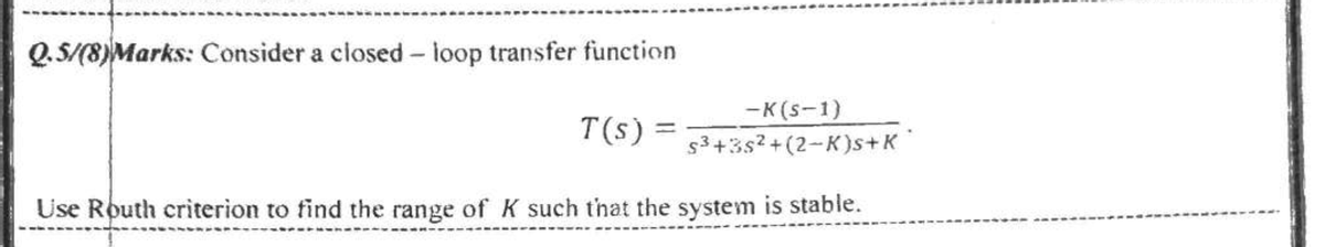 Q.5/(8)Marks: Consider a closed - loop transfer function
-K(s-1)
s3+3s? +(2-K)s+K
T(s) =
Use Routh criterion to find the range of K such that the system is stable.
