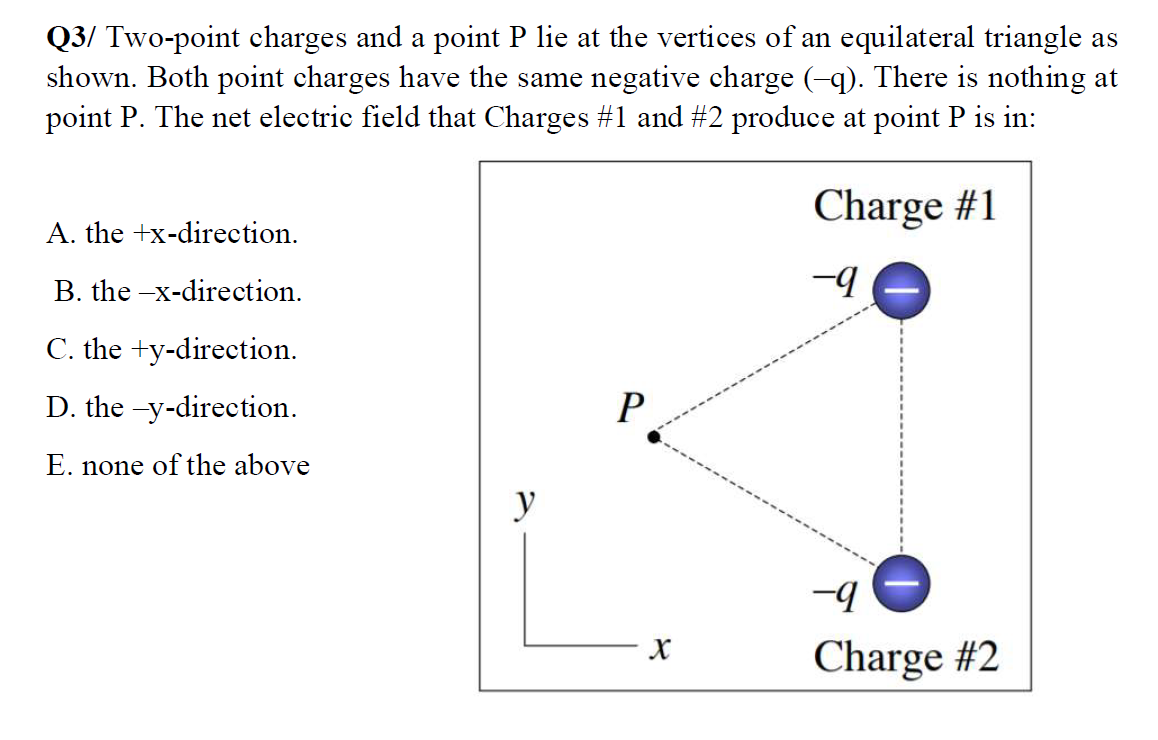 Q3/ Two-point charges and a point P lie at the vertices of an equilateral triangle as
shown. Both point charges have the same negative charge (-q). There is nothing at
point P. The net electric field that Charges #1 and #2 produce at point P is in:
Charge #1
A. the +x-direction.
B. the -x-direction.
-9
C. the +y-direction.
D. the -y-direction.
P
E. none of the above
y
-9
Charge #2
