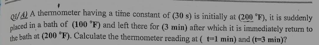 Q1/4) A thermometer having a time constant of (30 s) is initially at (200 °F), it is suddenly
placed in a bath of (100 °F) and left there for (3 min) after which it is immediately return to
the bath at (200 °F). Calculate the thermometer reading at ( t=1 min) and (t=3 min)?