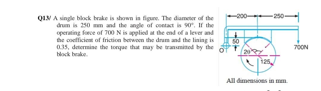 Q13/ A single block brake is shown in figure. The diameter of the
drum is 250 mm and the angle of contact is 90°. If the
operating force of 700 N is applied at the end of a lever and
the coefficient of friction between the drum and the lining is
0.35, determine the torque that may be transmitted by the
block brake.
-200-
50
250
700N
20
125
All dimensions in mm.