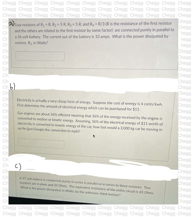 Chegg Chegg Chegg Chegg Chegg Chegg Chegg Chegg Chegg Chegg Chegg Chegg
Chegg Chegg Chegg Chegg Chegg Chegg Chegg Chegg Chegg Chegg Chegg Chegg
Chegg Chegg Chegg Chegg Chegg Chegg Chegg Chegg Chegg Chegg Chegg Chegg
Chegg
Chegg
hegg
hegg
hegg
Chegg
Chegg
Chegg
Chegg
Chegg
Chegg
Chegg
VFour resistors of R = R, R2 = 5 R, R3 = 5 R, and R4 = R/3 (R is the resistance of the first resistor
Ch
Ch
%3D
and the others are related to the first resistor by some factor) are connected purely in parallel to
a 56 volt battery. The current out of the battery is 10 amps. What is the power dissipated by
CH
Ch
resistor, R2, in Watts?
CH
Ch
Ch
Ch
Ch
Ch
Ch
Ch b)
Ch
Ch
Ch
Ch
Ch
Ch
Ch
Ch
Ch
Ch
Ch
Chegg
Chegg
Chegg
Chegg
Chegg
Chegg
Chegg
Chegg
Chegg
Chegg
Chegg
Chegg
Chegg
Chegg
Chegg
Chegg
Chegg
Chegg
Chegg
Electricity is actually a very cheap form of energy. Suppose the cost of energy is 4 cents/kwh.
First determine the amount of electrical energy which can be purchased for $11.
Gas engines are about 36% efficient meaning that 36% of the energy received by the engine is
converted to motion or kinetic energy. Assuming, 36% of the electrical energy of $11 worth of
electricity is converted to kinetic energy of the car, how fast would a 3,000 kg car be moving in
mi/hr (just Google the conversion to mph)?
Ch
Ch c)
Ch
Ch
Ch
Ch
Ch
Ch
A 37 volt battery is connected purely in series in parallel or in series to three resistors. Two
resistors are 6 ohms and 20 Ohms. The equivalent resistance of the entire circuit is 45 Ohms.
What is the power dissipated, in Watts, by the unknown, third resistor?
Chegg Chegg Chegg Chegg Chegg Chegg Chegg Chegg Chegg Chegg Chegg Chegg
Chegg Chegg Chegg Chegg Chegg Chegg Chegg Chegg Chegg Chegg Chegg Chegg
