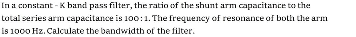 In a constant - K band pass filter, the ratio of the shunt arm capacitance to the
total series arm capacitance is 100:1. The frequency of resonance of both the arm
is 1000 Hz. Calculate the bandwidth of the filter.
