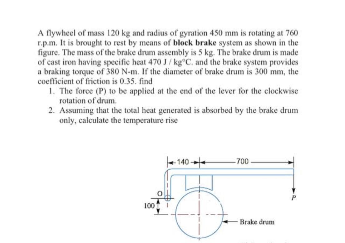 A flywheel of mass 120 kg and radius of gyration 450 mm is rotating at 760
r.p.m. It is brought to rest by means of block brake system as shown in the
figure. The mass of the brake drum assembly is 5 kg. The brake drum is made
of cast iron having specific heat 470 J / kg°C. and the brake system provides
a braking torque of 380 N-m. If the diameter of brake drum is 300 mm, the
coefficient of friction is 0.35. find
1. The force (P) to be applied at the end of the lever for the clockwise
rotation of drum.
2. Assuming that the total heat generated is absorbed by the brake drum
only, calculate the temperature rise
+ 140
700
100
Brake drum
