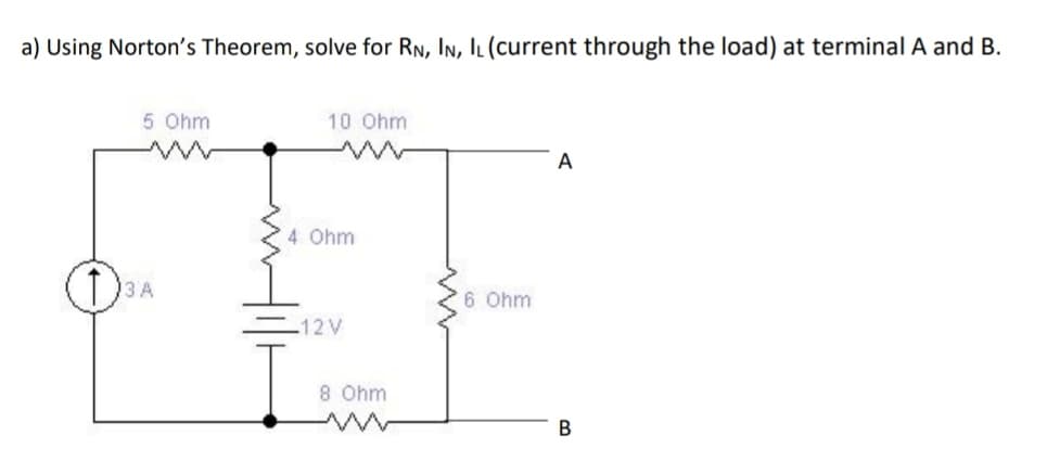 a) Using Norton's Theorem, solve for RN, In, IL (current through the load) at terminal A and B.
5 Ohm
10 Ohm
A
4 Ohm
D3A
6 Ohm
12V
8 Ohm
