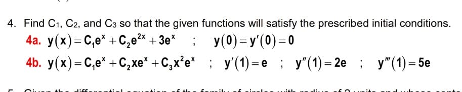 4. Find C1, C2, and C3 so that the given functions will satisfy the prescribed initial conditions.
4а. у(x) — С,е" + С,е* + Зе"
; у(0) -у(0)-0
%3D
4b. y(x)=C,e* + C,xe* + C,x²e* ; y'(1) = e; y"(1)= 2e ; y"(1) = 5e
%3D
