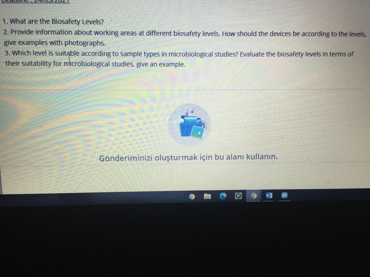 1. What are the Biosafety Levels?
2. Provide information about working areas at different biosafety levels. How should the devices be according to the levels,
give examples with photographs.
3. Which level is suitable according to sample types in microbiological studies? Evaluate the biosafety levels in terms of
their suitability for microbiological studies, give an example.
Gönderiminizi oluşturmak için bu alanı kullanın.
