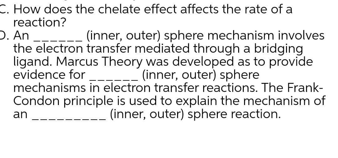 C. How does the chelate effect affects the rate of a
reaction?
D. An
the electron transfer mediated through a bridging
ligand. Marcus Theory was developed as to provide
evidence for
mechanisms in electron transfer reactions. The Frank-
Condon principle is used to explain the mechanism of
(inner, outer) sphere mechanism involves
(inner, outer) sphere
(inner, outer) sphere reaction.
an
