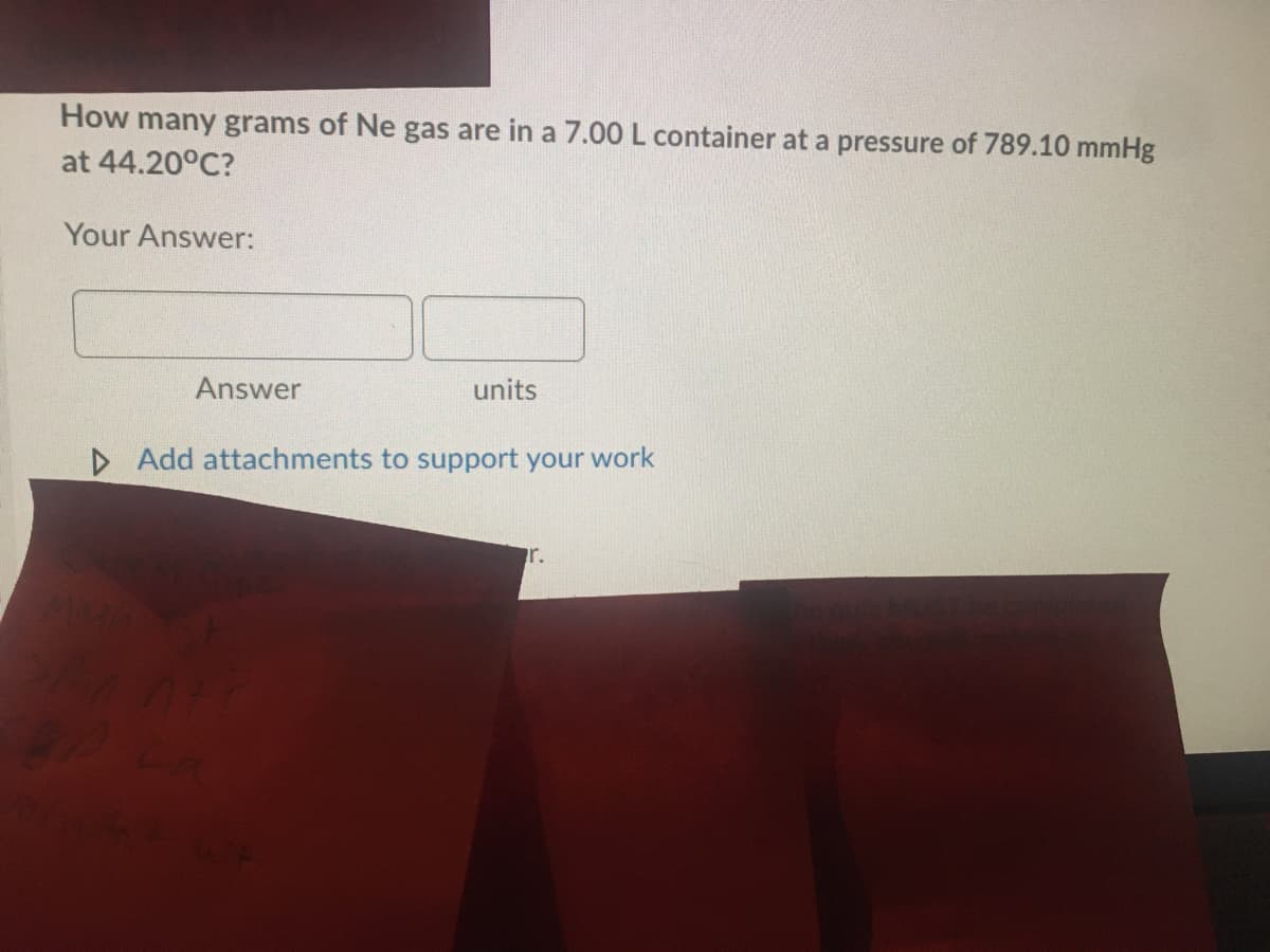 How many grams of Ne gas are in a 7.00 L container at a pressure of 789.10 mmHg
at 44.20°C?
Your Answer:
Answer
units
D Add attachments to support your work
r.
