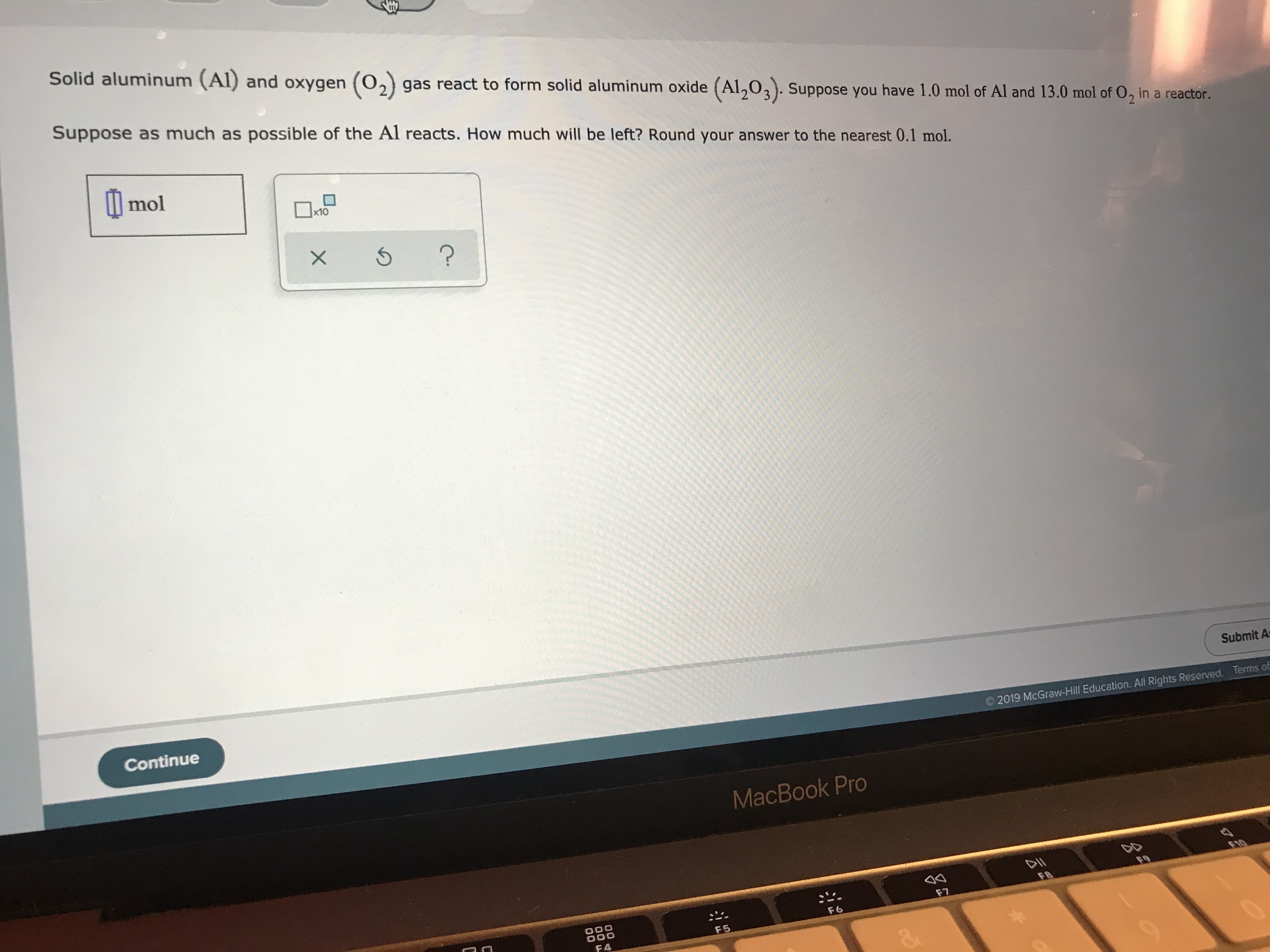 Solid aluminum (Al) and oxygen O2) gas react to form solid aluminum oxide (Al203). Suppose you have 1.0 mol of Al and 13.0 mol of O, in a reactor.
Suppose as much as possible of the Al reacts. How much will be left? Round your answer to the nearest 0.1 mol.
l mol
x10
?
Submit A
Continue
Terms of
2019 McGraw-Hill Education. All Rights Reserved.
MacBook Pro
FB
F7
O00
OOO
F6
F5
F4
&
X
