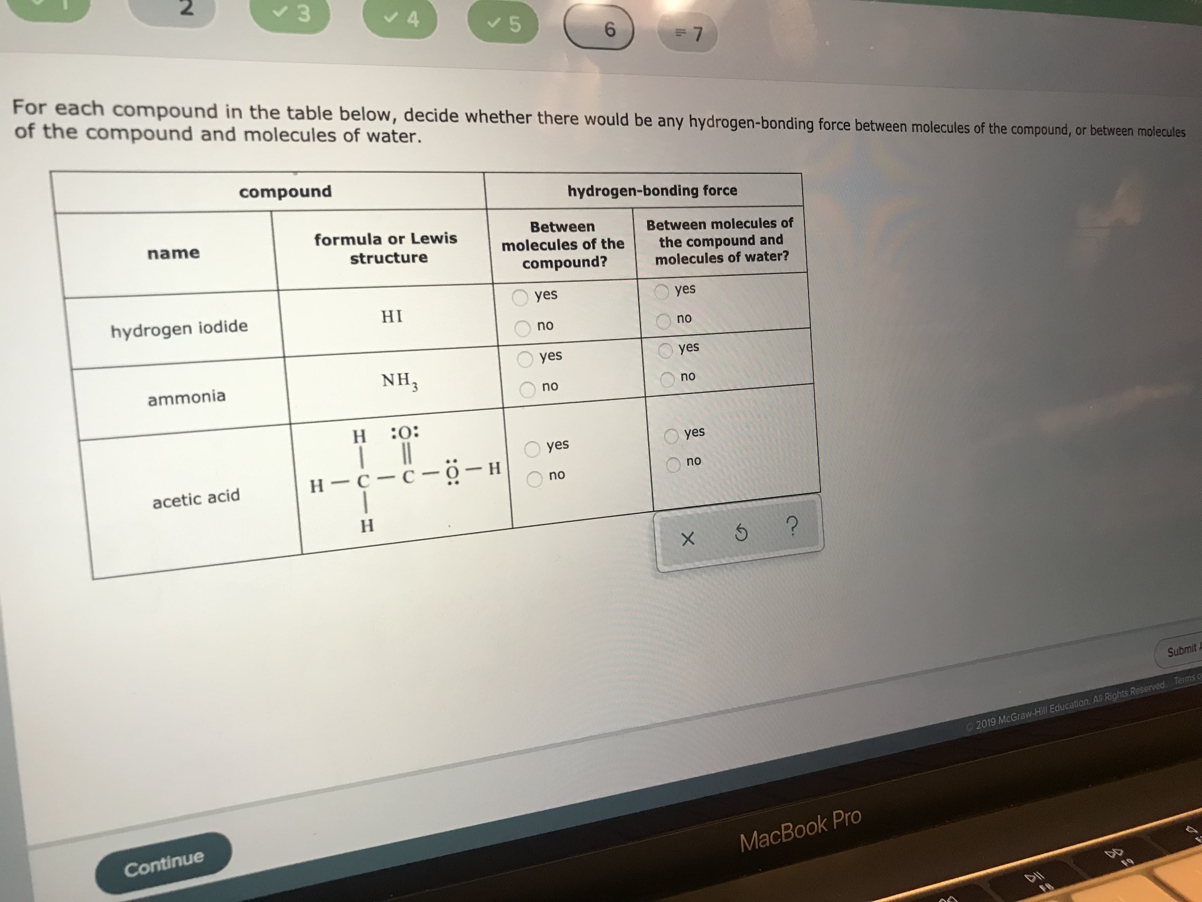 2
4
5
6
7
For each compound in the table below, decide whether there would be any hydrogen-bonding force between molecules of the compound, or between molecules
of the compound and molecules of water.
compound
hydrogen-bonding force
formula or Lewis
Between
molecules of the
name
Between molecules of
structure
the compound and
molecules of water?
compound?
yes
yes
hydrogen iodide
HI
no
no
yes
yes
NH3
ammonia
no
no
н :0:
н
yes
yes
Н—с —с-о — н
no
acetic acid
no
Н
?
x 5
Submit
2019 McGraw-Hill Education. All Rights Reserved Terms o
Continue
MacBook Pro
F.O
F8
