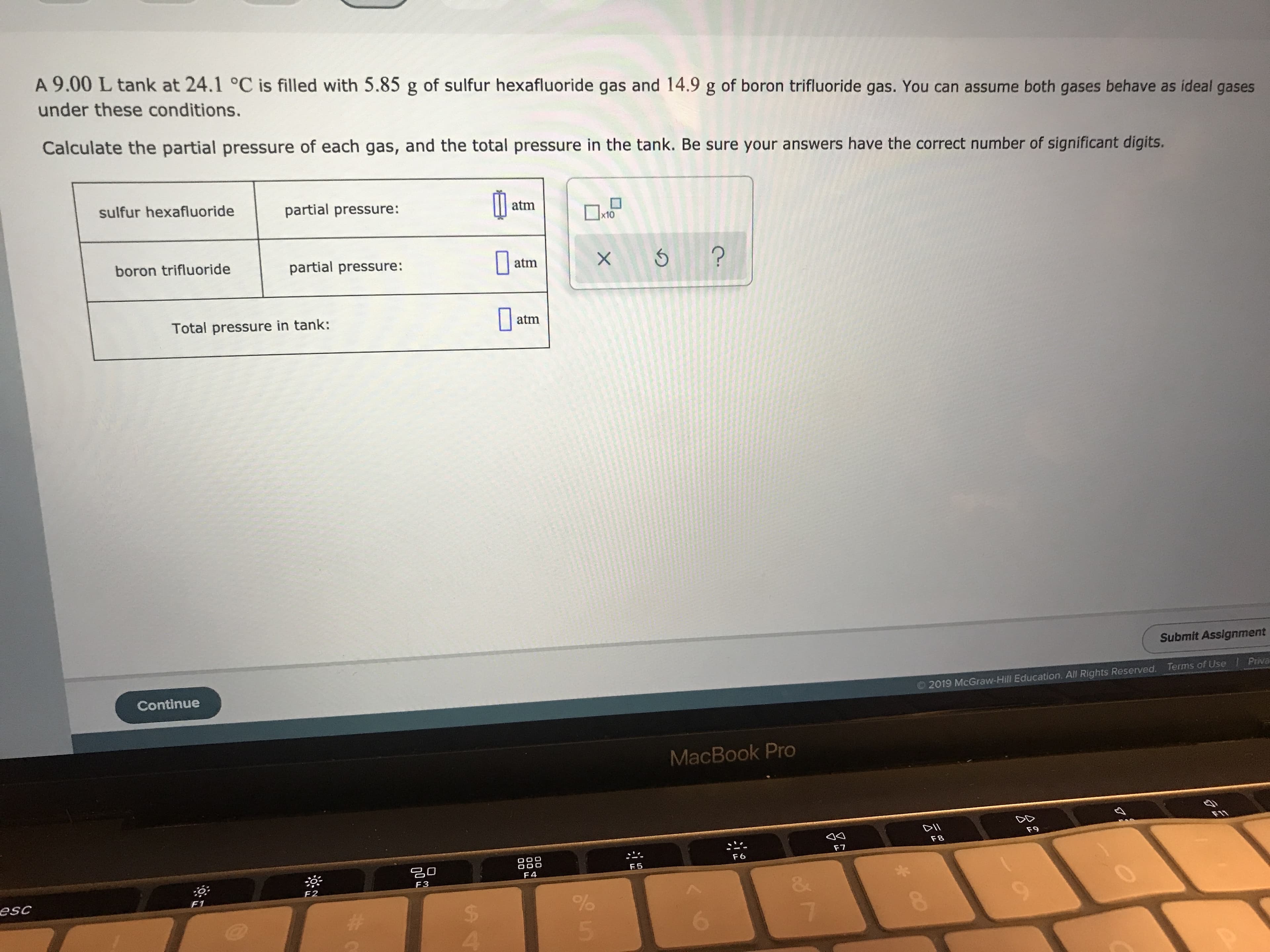 A 9.00 L tank at 24.1 °C is filled with 5.85 g of sulfur hexafluoride gas and 14.9 g of boron trifluoride gas. You can assume both gases behave as ideal gases
under these conditions.
Calculate the partial pressure of each gas, and the total pressure in the tank. Be sure your answers have the correct number of significant digits.
sulfur hexafluoride
partial pressure:
atm
eto
x10
boron trifluoride
partial pressure:
X 5?
atm
Total pressure in tank:
atm
Submit Assignment
Continue
Priva
Terms of Use
O2019 McGraw-Hill Education. All Rights Reserved.
MacBook Pro
FIT
DII
F 8
F9
F7
O C
F4
F6
F5
F3
F2
esc
&
F1
%
5
