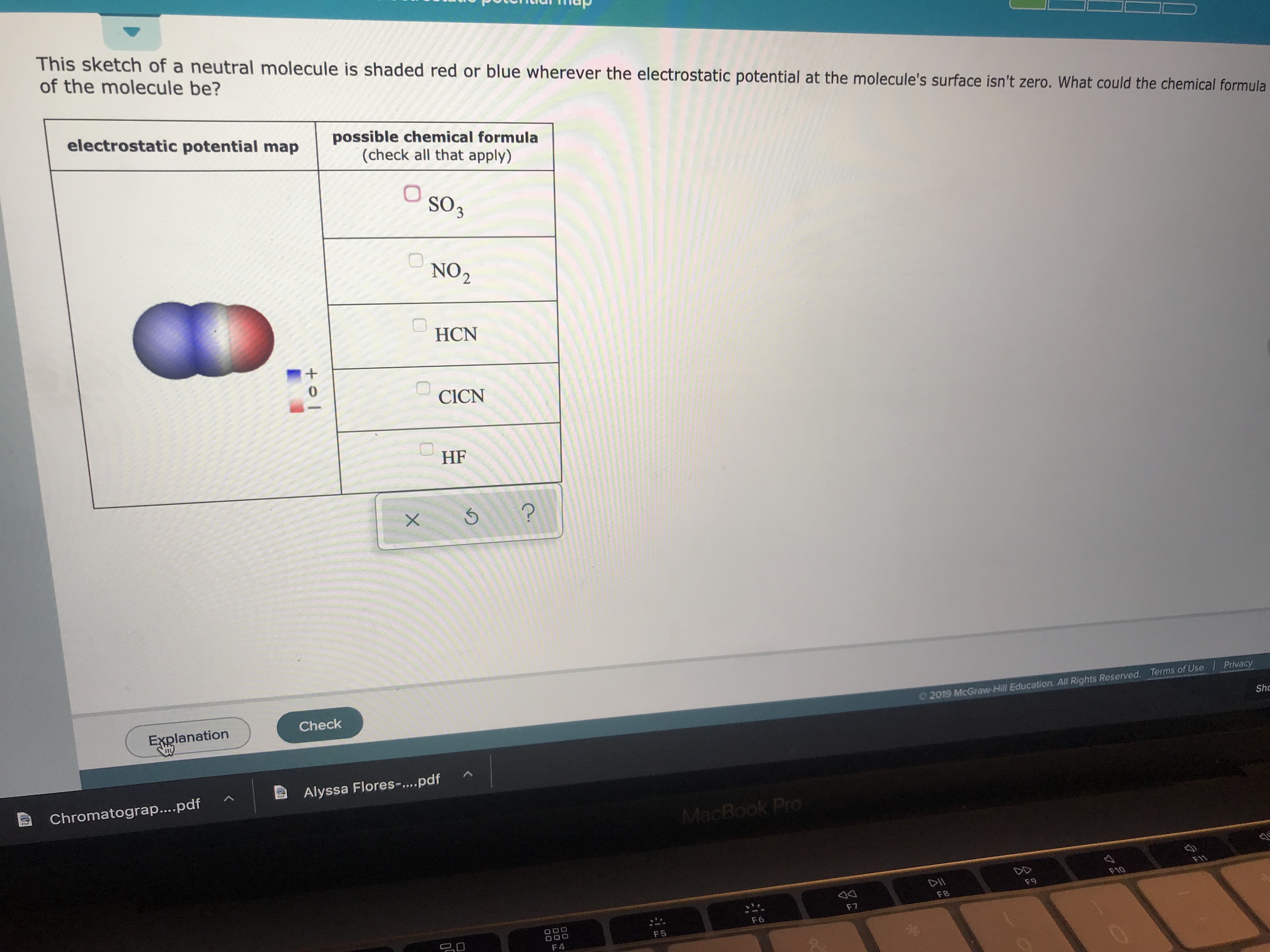 This sketch of a neutral molecule is shaded red or blue wherever the electrostatic potential at the molecule's surface isn't zero. What could the chemical formula
of the molecule be?
electrostatic potential map
possible chemical formula
(check all that apply)
So3
NO2
HCN
0
CICN
HF
?
X
Check
Explanation
Privacy
Terms of Use
2019 McGraw-Hill Education. All Rights Reserved.
Shc
Alyssa Flores-....pdf
Chromatograp....pdf
MacBook Pro
F11
DII
F10
F9
F8
F7
F6
20
O00
F 5
F 4
