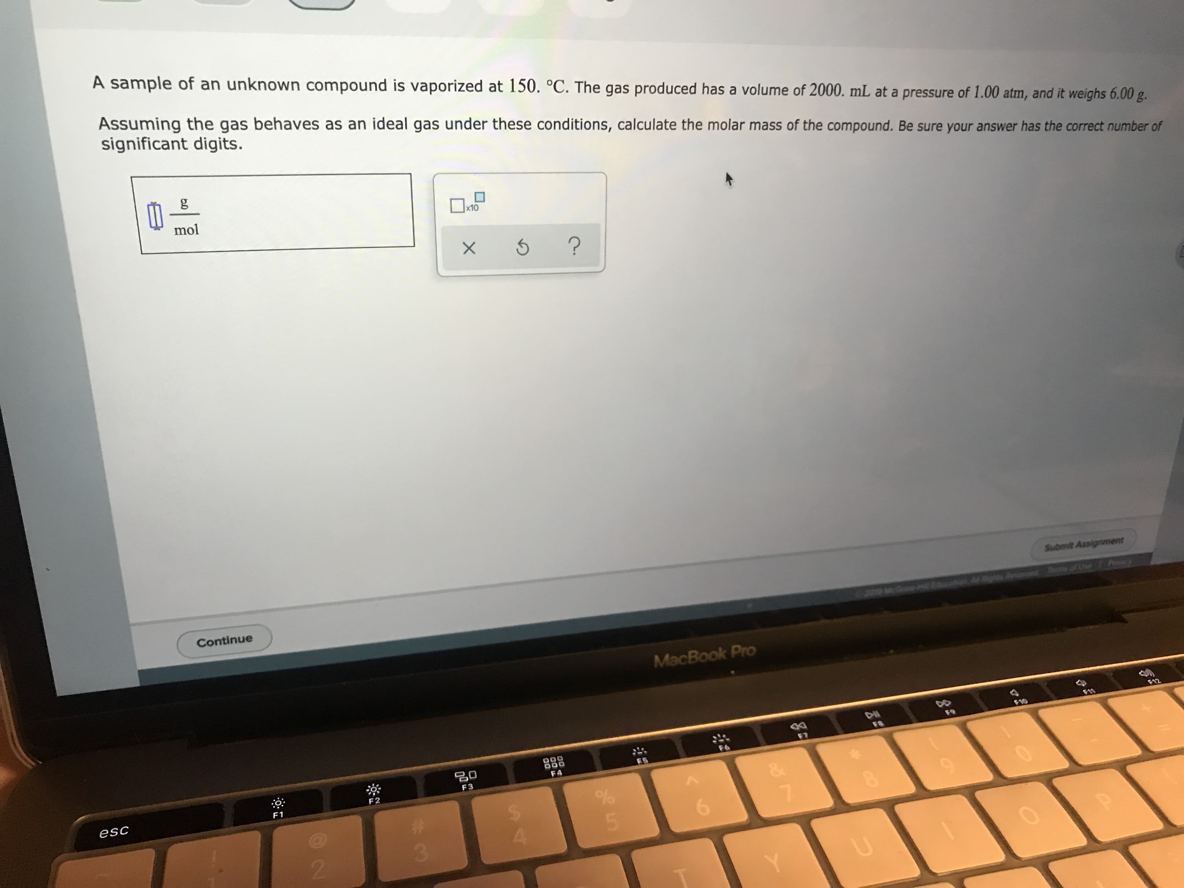 A sample of an unknown compound is vaporized at 150. °C. The gas produced has a volume of 2000. mL at a pressure of 1.00 atm, and it weighs 6.00 g.
Assuming the gas behaves as an ideal gas under these conditions, calculate the molar mass of the compound. Be sure your answer has the correct number of
significant digits.
g
mol
x10
X
?
Submit Assignment
PY
Tof Uhe
Continue
MacBook Pro
FA12
FR
F7
F6
F5
*
F4
F3
F2
F1
esc
5
4
2
