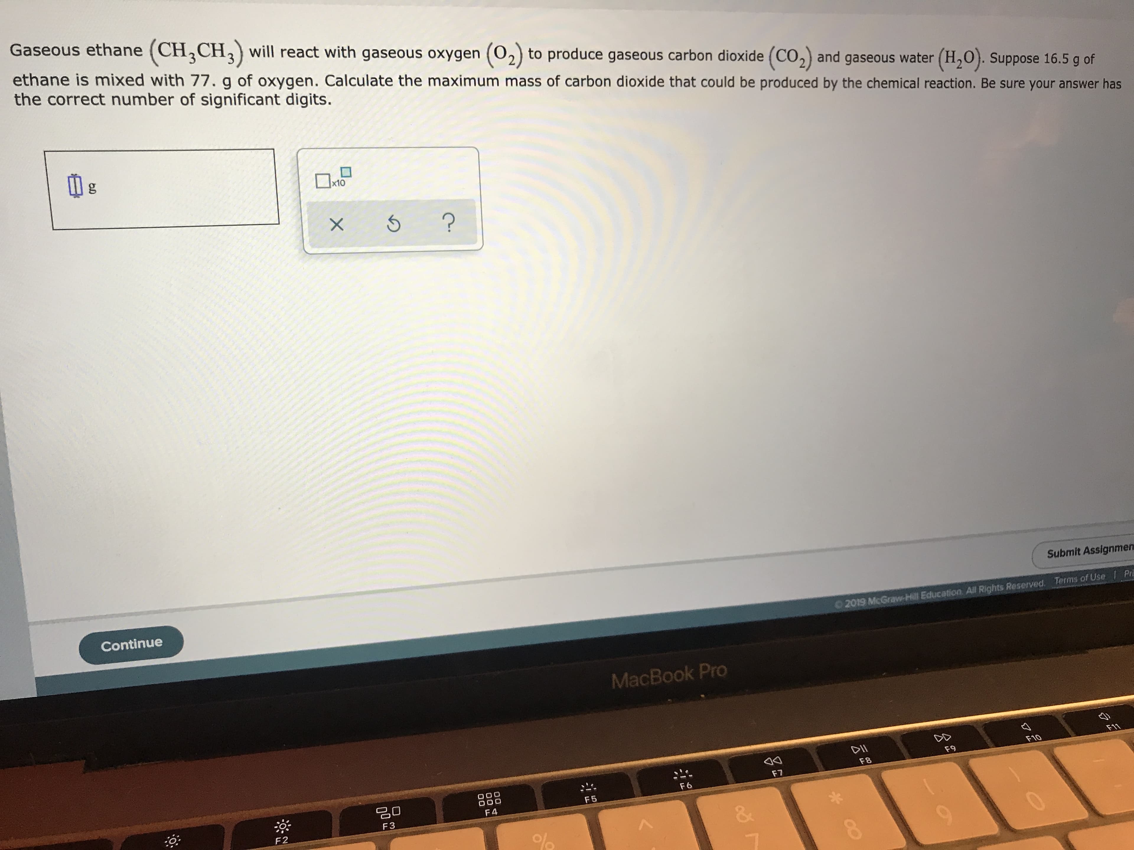 Gaseous ethane (CH CHwill react with gaseous oxygen (02) to produce gaseous carbon dioxide (CO, and gaseous water (H2O). Suppose 16.5 g of
ethane is mixed with 77. g of oxygen. Calculate the maximum mass of carbon dioxide that could be produced by the chemical reaction. Be sure your answer has
the correct number of significant digits.
g
x10
Continue
Submit Assignmen
Pr
Terms of Use
2019 McGraw-Hill Education. All Rights Reserved.
MacBook Pro
F11
F10
F9
O00
000
F8
F7
F6
F5
F4
F3
F2
&
%
X
