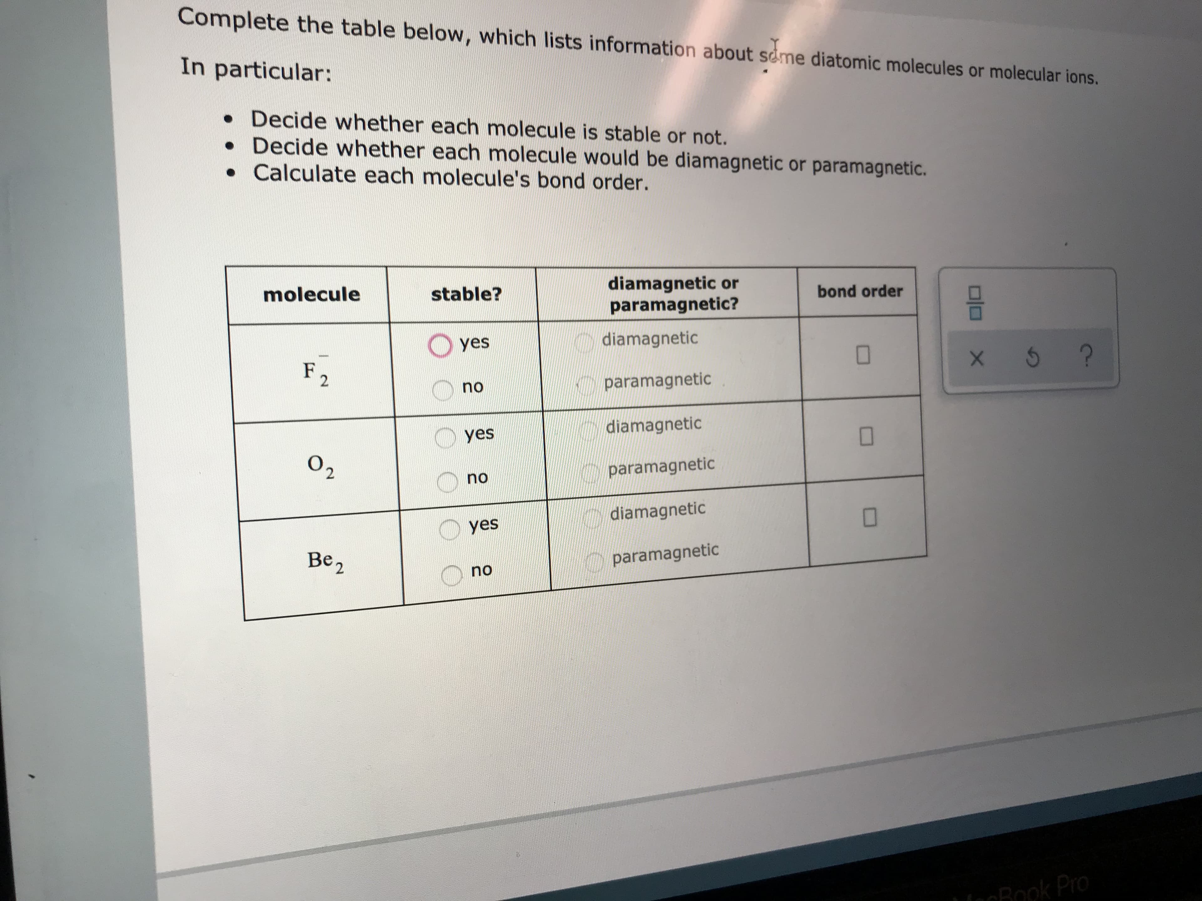 Complete the table below, which lists information about seme diatomic molecules or molecular ions.
In particular:
. Decide whether each molecule is stable or not.
Decide whether each molecule would be diamagnetic or paramagnetic.
Calculate each molecule's bond order.
diamagnetic or
paramagnetic?
bond order
molecule
stable?
diamagnetic
Oyes
?
F
2
paramagnetic
no
diamagnetic
yes
О2
paramagnetic
no
diamagnetic
yes
Ве,
paramagnetic
no
1iecBook Pro
X
