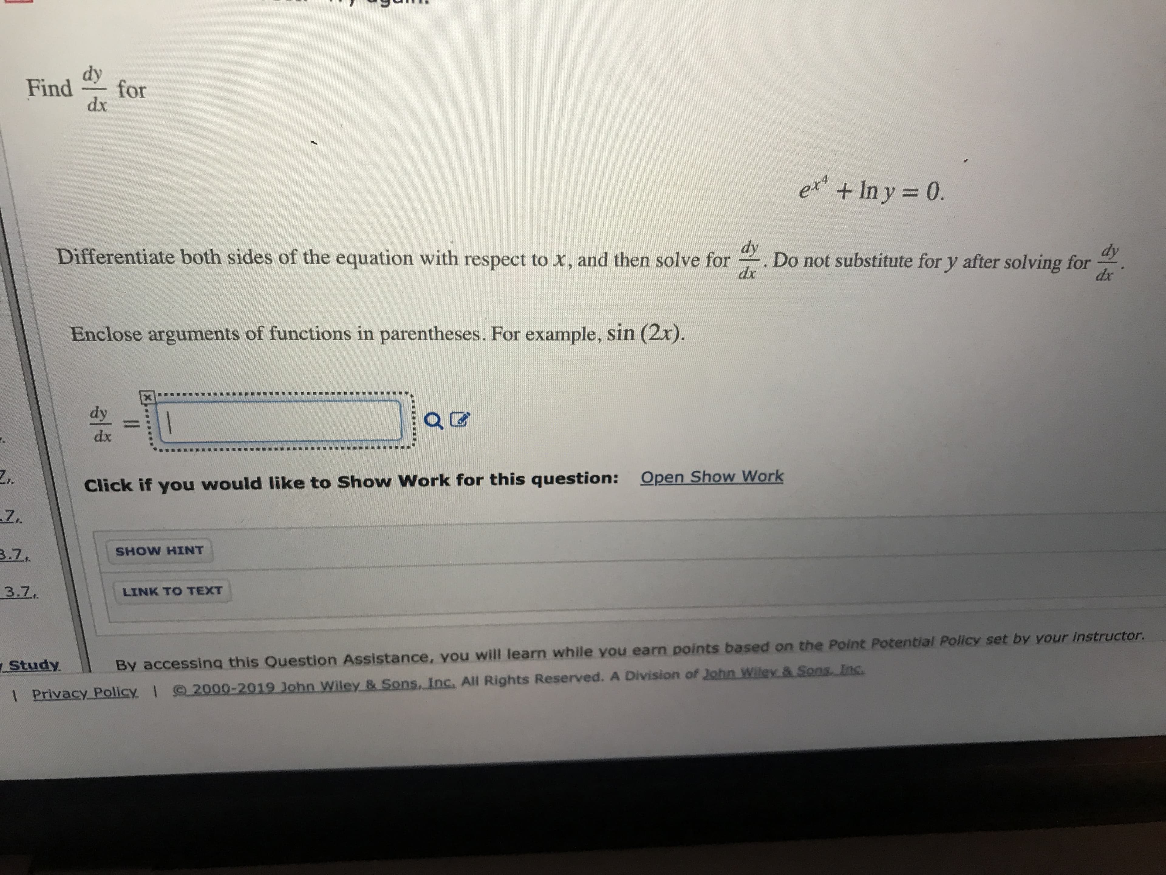 Find
for
dx
+ In y 0.
ett
Differentiate both sides of the equation with respect to x, and then solve for
dy
Do not substitute for y after solving for
dr
dy
dx
Enclose arguments of functions in parentheses. For example, sin (2x).
dy
1
dx
Click if you would like to Show Work for this question:
Open Show Work
3.Z.
SHOW HINT
3.7
LINK TO TEXT
Study
By accessing this Question Assistance, vou will learn while you earn points based on the Point Potential Policy set by your instructor.
2000-2019 John Wiley & Sons. Inc. All Rights Reserved. A Division of John wiley & Sons Inc
I
1 Privacy Policy
