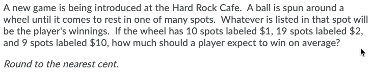 A new game is being introduced at the Hard Rock Cafe. A ball is spun around a
wheel until it comes to rest in one of many spots. Whatever is listed in that spot will
be the player's winnings. If the wheel has 10 spots labeled $1, 19 spots labeled $2,
and 9 spots labeled $10, how much should a player expect to win on average?
Round to the nearest cent.
