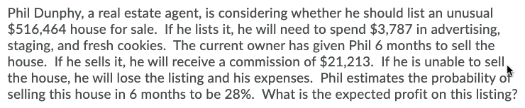 Phil Dunphy, a real estate agent, is considering whether he should list an unusual
$516,464 house for sale. If he lists it, he will need to spend $3,787 in advertising,
staging, and fresh cookies. The current owner has given Phil 6 months to sell the
house. If he sells it, he will receive a commission of $21,213. If he is unable to sell,
the house, he will lose the listing and his expenses. Phil estimates the probability of
selling this house in 6 months to be 28%. What is the expected profit on this listing?
