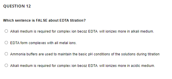 QUESTION 12
Which sentence is FAL SE about EDTA titration?
O Alkali medium is required for complex ion becoz EDTA will ionizes more in alkali medium.
O EDTA form complexes with all metal ions.
O Ammonia buffers are used to maintain the basic pH conditions of the solutions during titration
O Alkali medium is required for complex ion becoz EDTA will ionizes more in acidic medium.
