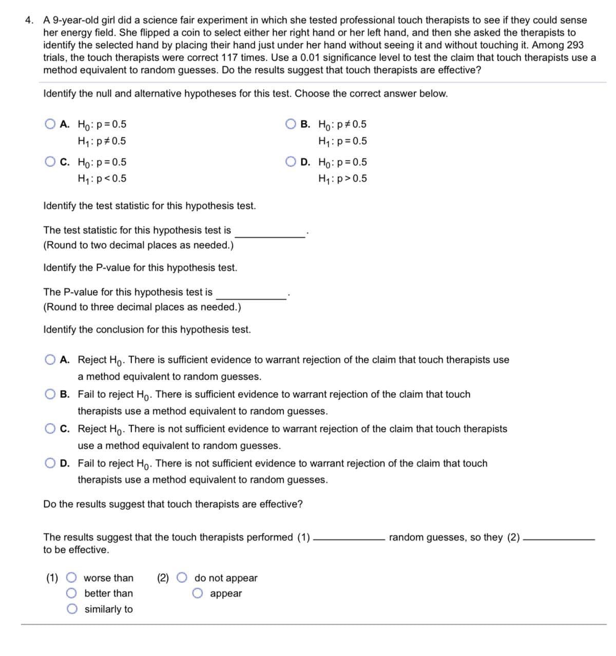 4. A 9-year-old girl did a science fair experiment in which she tested professional touch therapists to see if they could sense
her energy field. She flipped a coin to select either her right hand or her left hand, and then she asked the therapists to
identify the selected hand by placing their hand just under her hand without seeing it and without touching it. Among 293
trials, the touch therapists were correct 117 times. Use a 0.01 significance level to test the claim that touch therapists use a
method equivalent to random guesses. Do the results suggest that touch therapists are effective?
Identify the null and alternative hypotheses for this test. Choose the correct answer below.
В. Но: р#0.5
H1:p= 0.5
А. Но: р30.5
H1:p#0.5
С. Но: Р-0.5
D. Ho: p= 0.5
H1: p<0.5
H1:p>0.5
Identify the test statistic for this hypothesis test.
The test statistic for this hypothesis test is
(Round to two decimal places as needed.)
Identify the P-value for this hypothesis test.
The P-value for this hypothesis test is
(Round to three decimal places as needed.)
Identify the conclusion for this hypothesis test.
A. Reject Ho. There is sufficient evidence to warrant rejection of the claim that touch therapists use
a method equivalent to random guesses.
B. Fail to reject Ho. There is sufficient evidence to warrant rejection of the claim that touch
therapists use a method equivalent to random guesses.
C. Reject Ho. There is not sufficient evidence to warrant rejection of the claim that touch therapists
use a method equivalent to random guesses.
D. Fail to reject Ho. There is not sufficient evidence to warrant rejection of the claim that touch
therapists use a method equivalent to random guesses.
Do the results suggest that touch therapists are effective?
random guesses, so they (2)
The results suggest that the touch therapists performed
to be effective.
(1)
worse than
(2)
do not appear
better than
appear
similarly to
