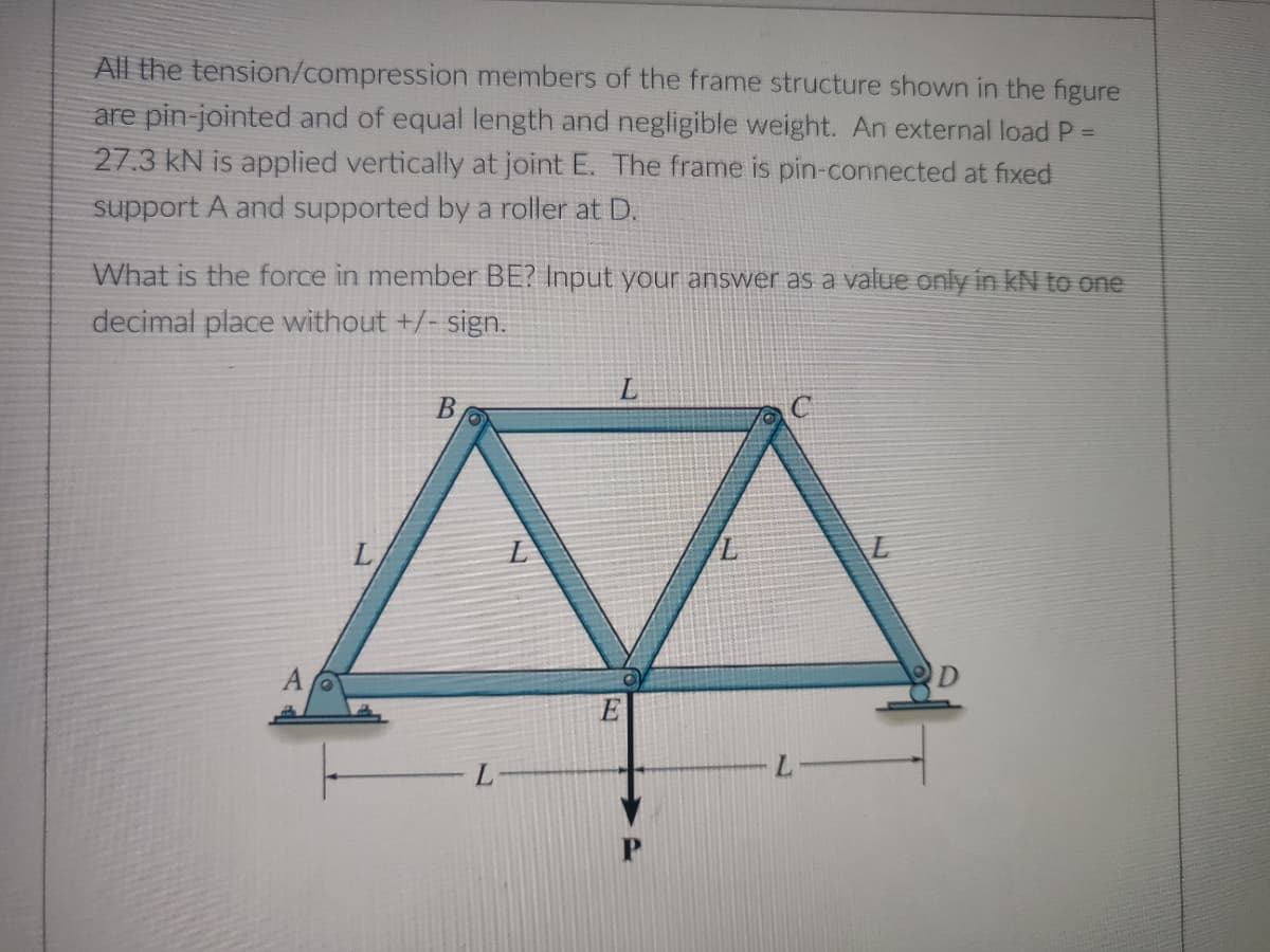 All the tension/compression members of the frame structure shown in the figure
are pin-jointed and of equal length and negligible weight. An external load P =
27.3 kN is applied vertically at joint E. The frame is pin-connected at fixed
support A and supported by a roller at D.
What is the force in member BE? Input your answer as a value only in KN to one
decimal place without +/- sign.
B
L
A
L
L-
E