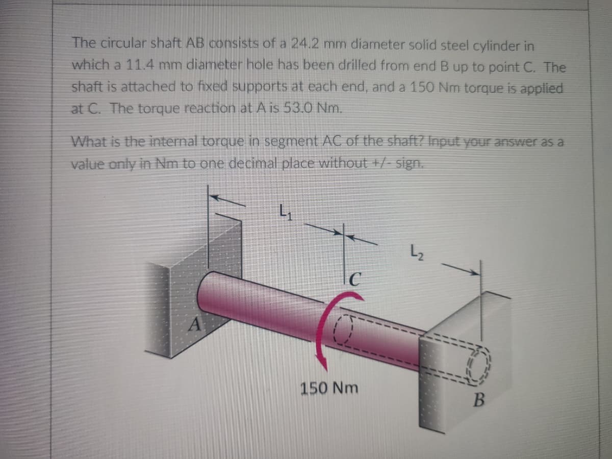 The circular shaft AB consists of a 24.2 mm diameter solid steel cylinder in
which a 11.4 mm diameter hole has been drilled from end B up to point C. The
shaft is attached to fixed supports at each end, and a 150 Nm torque is applied
at C. The torque reaction at A is 53.0 Nm.
What is the internal torque in segment AC of the shaft? Input your answer as a
value only in Nm to one decimal place without +/- sign.
4₁
L₂
C
A
150 Nm
B