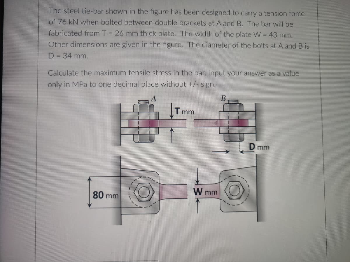 The steel tie-bar shown in the figure has been designed to carry a tension force
of 76 kN when bolted between double brackets at A and B. The bar will be
fabricated from T = 26 mm thick plate. The width of the plate W = 43 mm.
Other dimensions are given in the figure. The diameter of the bolts at A and B is
D = 34 mm.
Calculate the maximum tensile stress in the bar. Input your answer as a value
only in MPa to one decimal place without +/- sign.
B
Tmm
D mm
80 mm
W mm