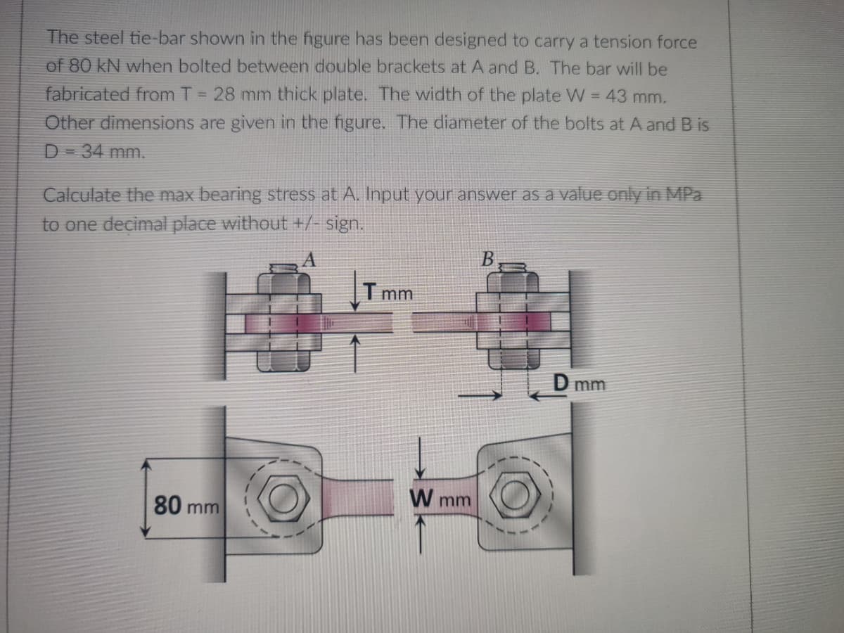 The steel tie-bar shown in the figure has been designed to carry a tension force
of 80 kN when bolted between double brackets at A and B. The bar will be
fabricated from T = 28 mm thick plate. The width of the plate W = 43 mm.
Other dimensions are given in the figure. The diameter of the bolts at A and B is
D = 34 mm.
Calculate the max bearing stress at A. Input your answer as a value only in MPa
to one decimal place without +/- sign.
B
T mm
D mm
80 m
mm
W mm