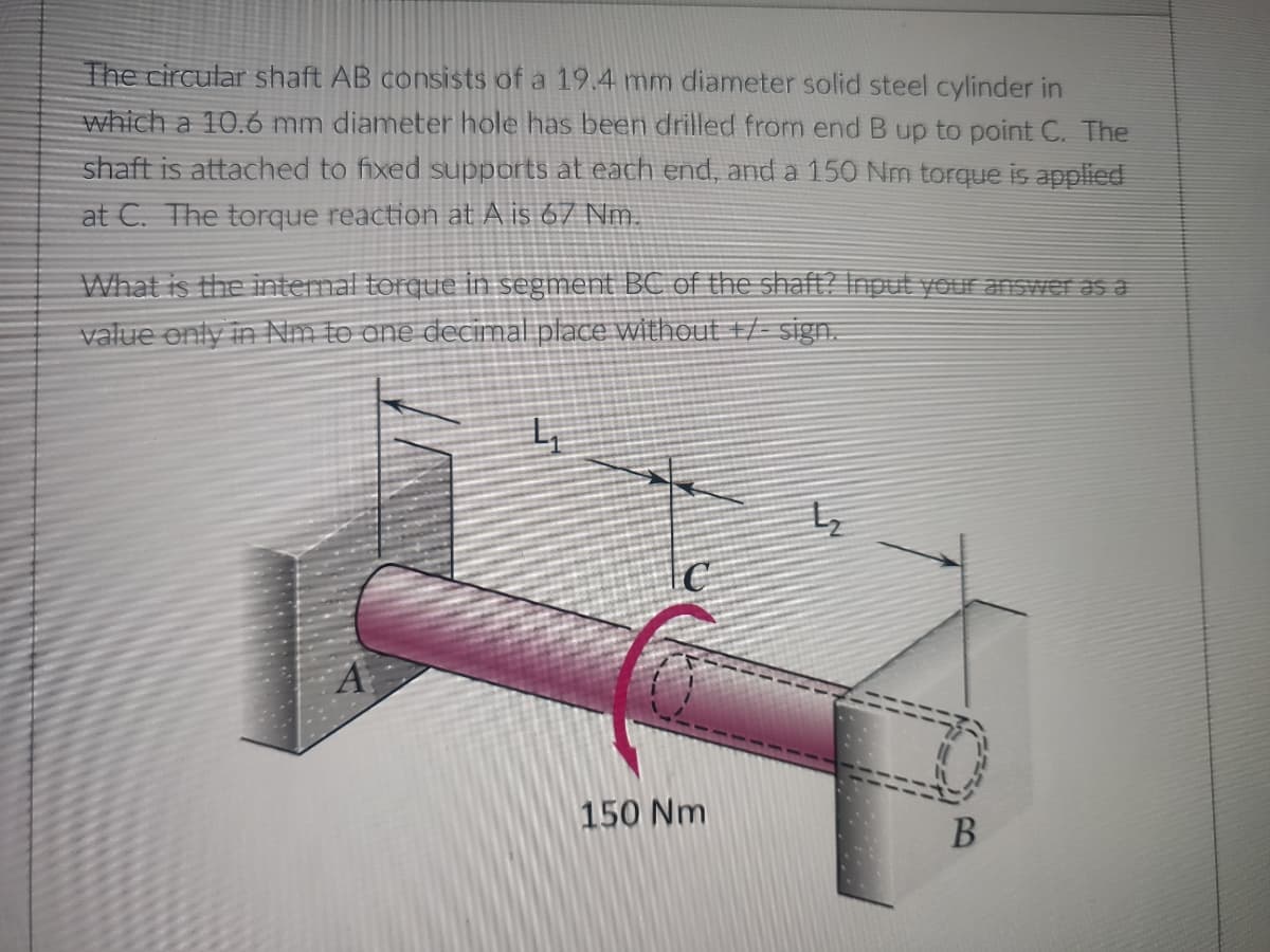 The circular shaft AB consists of a 19.4 mm diameter solid steel cylinder in
which a 10.6 mm diameter hole has been drilled from end B up to point C. The
shaft is attached to fixed supports at each end, and a 150 Nm torque is applied
at C. The torque reaction at A is 67 Nm.
What is the internal torque in segment BC of the shaft? Input your answer as a
value only in Nm to one decimal place without +/-sign.
4₁
C
A
150 Nm
B