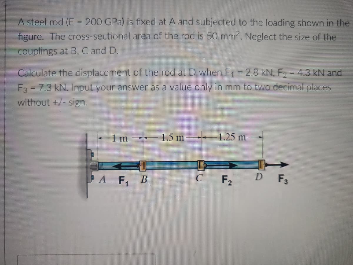 A steel rod (E = 200 GPa) is fixed at A and subjected to the loading shown in the
figure. The cross-sectional area of the rod is 50 mm². Neglect the size of the
couplings at B, C and D.
Calculate the displacement of the rod at D when F₁ = 2.8 kN, F₂ = 4.3 kN and
F3 = 7.3 kN. Input your answer as a value only in mm to two decimal places
without +/-sign.
1m 1.5 m 1.25 m
C F2
D F3
A F₁ B