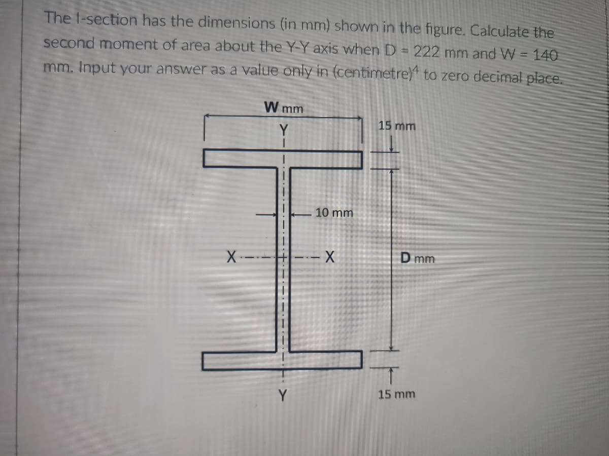 The 1-section has the dimensions (in mm) shown in the figure. Calculate the
second moment of area about the Y-Y axis when D = 222 mm and W = 140
mm. Input your answer as a value only in (centimetre) to zero decimal place.
W mm
15 mm
Y
10 mm
X ---- X
Y
D mm
15 mm