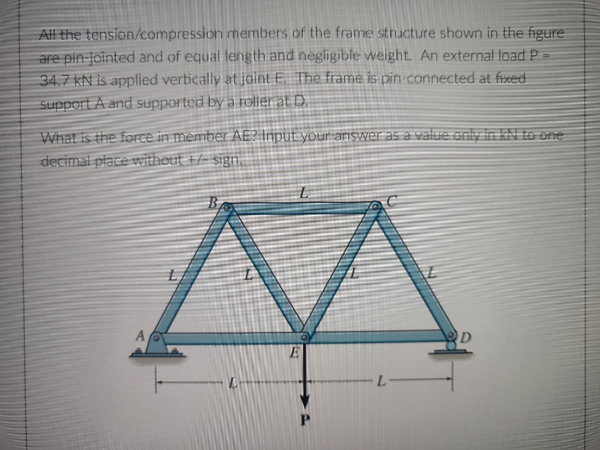 All the tension/compression members of the frame structure shown in the figure
are pin-jointed and of equal length and negligible weight. An external load P
34.7 kN is applied vertically at joint E. The frame is pin-connected at fixed
support A and supported by a roller at D.
What is the force in member AE? Input your answer as a value only in KN to one
decimal place without +/- sign.
A
E