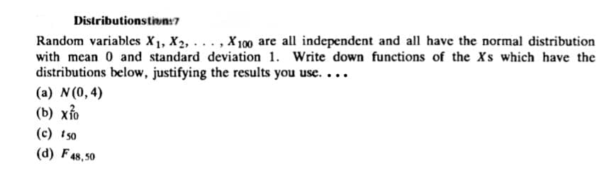 Distributionstion:7
Random variables X1, X2,..., X100 are all independent and all have the normal distribution
with mean 0 and standard deviation 1. Write down functions of the Xs which have the
distributions below, justifying the results you use....
(a) N (0,4)
(b) x10
(c) 150
(d) F 48,50