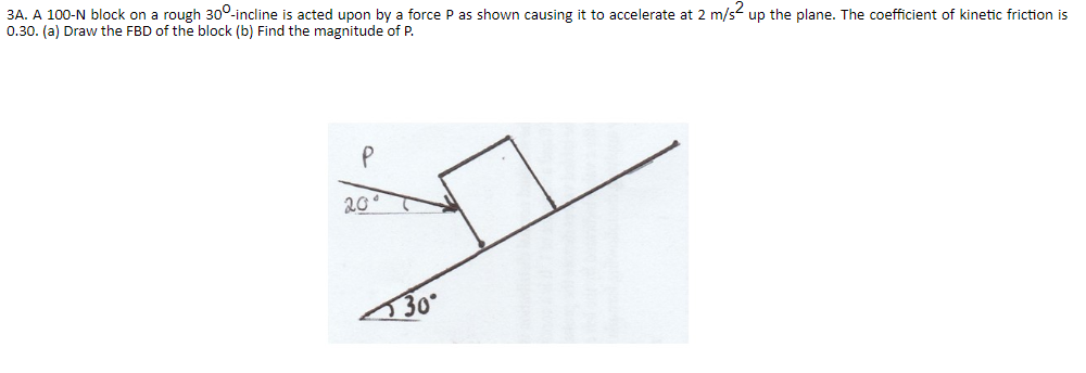 3A. A 100-N block on a rough 300-incline is acted upon by a force P as shown causing it to accelerate at 2 m/s up the plane. The coefficient of kinetic friction is
0.30. (a) Draw the FBD of the block (b) Find the magnitude of P.
20°
30
