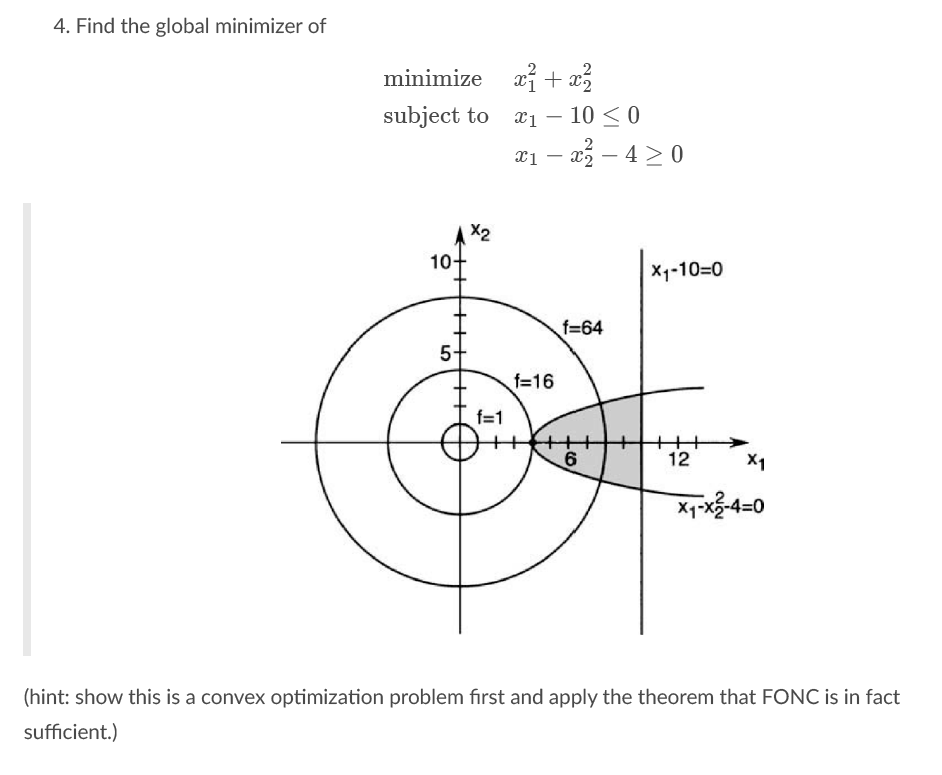 4. Find the global minimizer of
minimize xi + x3
subject to
x1 – 10 < 0
2
x1 – x5 – 4 > 0
X2
10-
X1-10=0
f=64
5+
f=16
f=1
6
12
X1
X1-x5-4=0
(hint: show this is a convex optimization problem first and apply the theorem that FONC is in fact
sufficient.)
