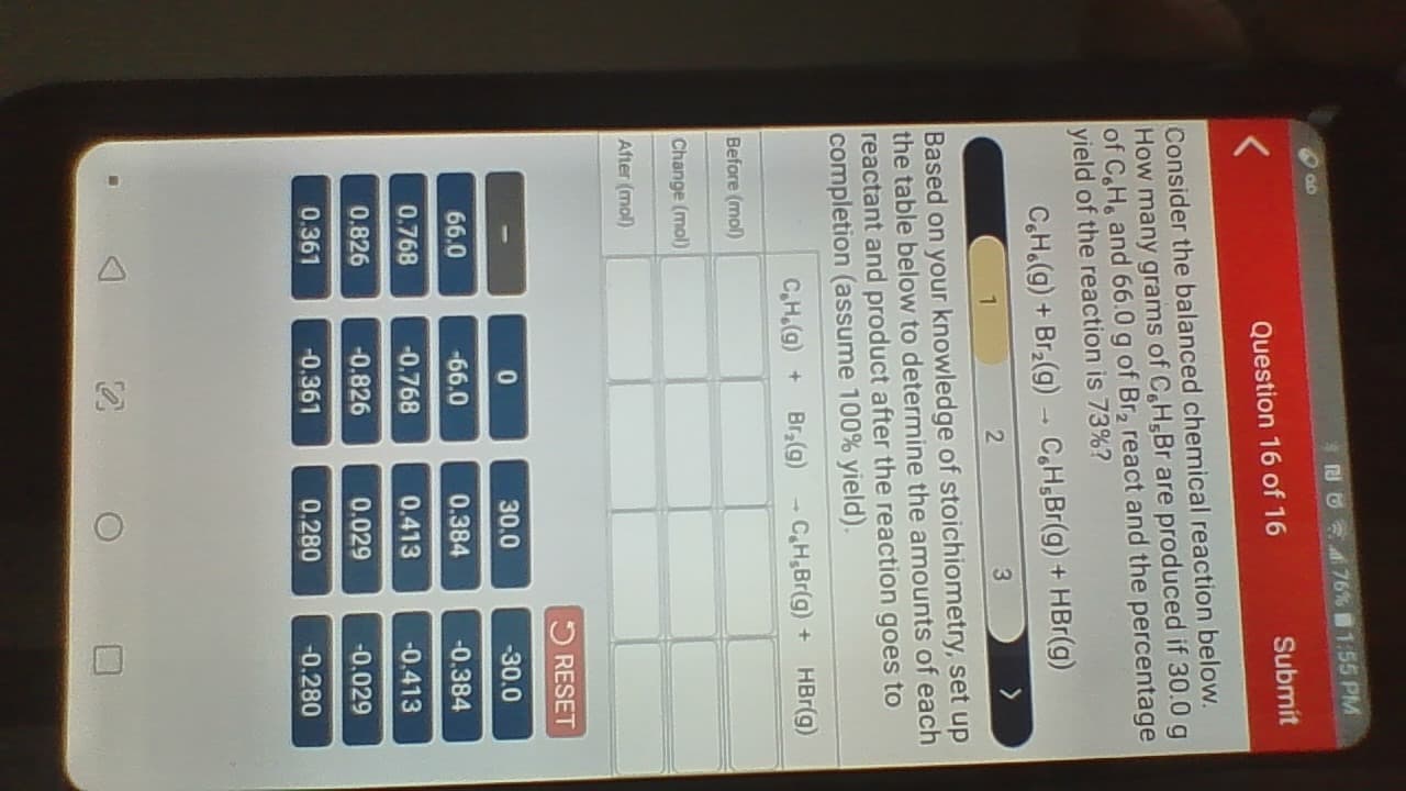 Consider the balanced chemical reaction below.
How many grams of CH,Br are produced if 30.0 g
of CH, and 66.0 g of Br, react and the percentage
yield of the reaction is 73%?
CH.(g) + Br2(g) - C,H,Br(g) + HBr(g)
1
2
3
Based on your knowledge of stoichiometry, set up
the table below to determine the amounts of each
reactant and product after the reaction goes to
completion (assume 100% yield).
C,H.(g) + Br(g) -
CH,Br(g) + HBr(g)
Before (mol)
Change (mol)
After (mol)
5 RESET
30.0
-30.0
66.0
-66.0
0.384
-0.384
0.768
-0.768
0.413
-0.413
0.826
-0.826
0.029
-0.029
0.361
-0.361
0.280
-0.280
