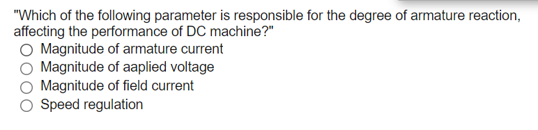 "Which of the following parameter is responsible for the degree of armature reaction,
affecting the performance of DC machine?"
O Magnitude of armature current
O Magnitude of aaplied voltage
O Magnitude of field current
Speed regulation
