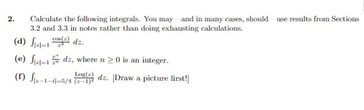 2.
Calculate the following integrals. You may - and in many cases, should use results from Sections
3.2 and 3.3 in notes rather than doing exhausting calculations.
COS(2)
√₁²1=1
₁21-1 (2) dz.
(d)
(e) ₁21-1 dz, where n ≥ 0 is an integer.
|2|=1
Log(2)
(f) √₁2-1-il-5/1 (2053dz. [Draw a picture first!]
(2-1)²
J
|z—1—i|—5/4