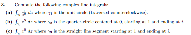 3.
Compute the following complex line integrals:
(a)
(b) ₂ 25 dz where 2 is the quarter-circle centered at 0, starting at 1 and ending at i.
72
(c)
dz where 7₁ is the unit circle (traversed counterclockwise).
25 dz where %3 is the straight line segment starting at 1 and ending at i.
Y3