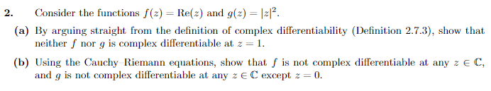 2.
Consider the functions f(z) = Re(z) and g(z) = |z|².
(a) By arguing straight from the definition of complex differentiability (Definition 2.7.3), show that
neither f nor g is complex differentiable at z = 1.
(b) Using the Cauchy Riemann equations, show that f is not complex differentiable at any z € C,
and g is not complex differentiable at any z EC except z = 0.