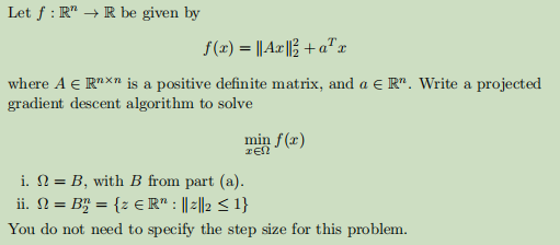 Let f: R" → R be given by
f(x) = || Ax|| + a¹x
where A € Rnxn is a positive definite matrix, and a € R". Write a projected
gradient descent algorithm to solve
min f(x)
ΞΕΩ
i. = B, with B from part (a).
ii. N = B₂ = {z € R" : ||2||2 ≤ 1}
You do not need to specify the step size for this problem.