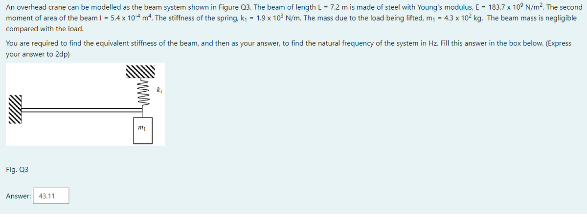 An overhead crane can be modelled as the beam system shown in Figure Q3. The beam of length L = 7.2 m is made of steel with Young's modulus, E = 183.7 x 10⁹ N/m². The second
moment of area of the beam 1 = 5.4 x 10-4 m4. The stiffness of the spring, k₁ = 1.9 x 10³ N/m. The mass due to the load being lifted, m₁ = 4.3 x 10² kg. The beam mass is negligible
compared with the load.
You are required to find the equivalent stiffness of the beam, and then as your answer, to find the natural frequency of the system in Hz. Fill this answer in the box below. (Express
your answer to 2dp)
Flg. Q3
Answer: 43.11
ΑΛΛΛΛΛΗ
ᏤᏤᏤᏤᏤᏤ
m₁