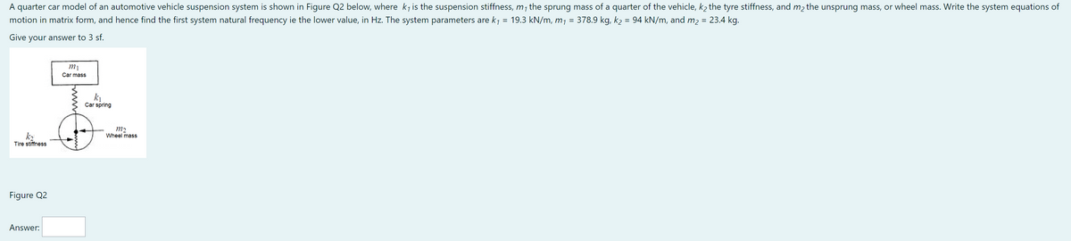 A quarter car model of an automotive vehicle suspension system is shown in Figure Q2 below, where k₁ is the suspension stiffness, m₁ the sprung mass of a quarter of the vehicle, k₂ the tyre stiffness, and m₂ the unsprung mass, or wheel mass. Write the system equations of
motion in matrix form, and hence find the first system natural frequency ie the lower value, in Hz. The system parameters are k₁ = 19.3 kN/m, m₁ = 378.9 kg, k₂ = 94 kN/m, and m₂ = 23.4 kg.
Give your answer to 3 sf.
mi
Car mass
2
k₁
Car spring
k₂
Tire stiffness
Figure Q2
Answer:
m2
Wheel mass