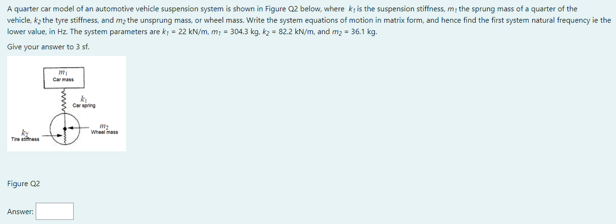 A quarter car model of an automotive vehicle suspension system is shown in Figure Q2 below, where k, is the suspension stiffness, m, the sprung mass of a quarter of the
vehicle, k₂ the tyre stiffness, and m₂ the unsprung mass, or wheel mass. Write the system equations of motion in matrix form, and hence find the first system natural frequency ie the
lower value, in Hz. The system parameters are k₁ = 22 kN/m, m₁ = 304.3 kg, k₂ = 82.2 kN/m, and m₂ = 36.1 kg.
Give your answer to 3 sf.
m₁
Car mass
2
k₁
Car spring
m₂
k₂
Tire stiffness
Figure Q2
Answer:
Wheel mass