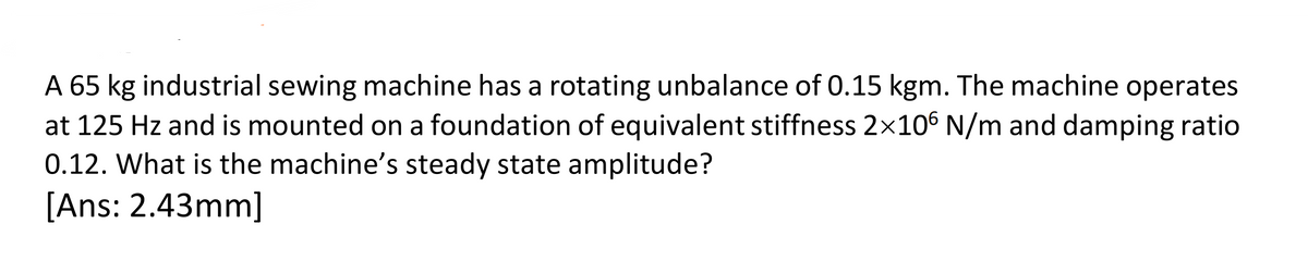 A 65 kg industrial sewing machine has a rotating unbalance of 0.15 kgm. The machine operates
at 125 Hz and is mounted on a foundation of equivalent stiffness 2×106 N/m and damping ratio
0.12. What is the machine's steady state amplitude?
[Ans: 2.43mm]